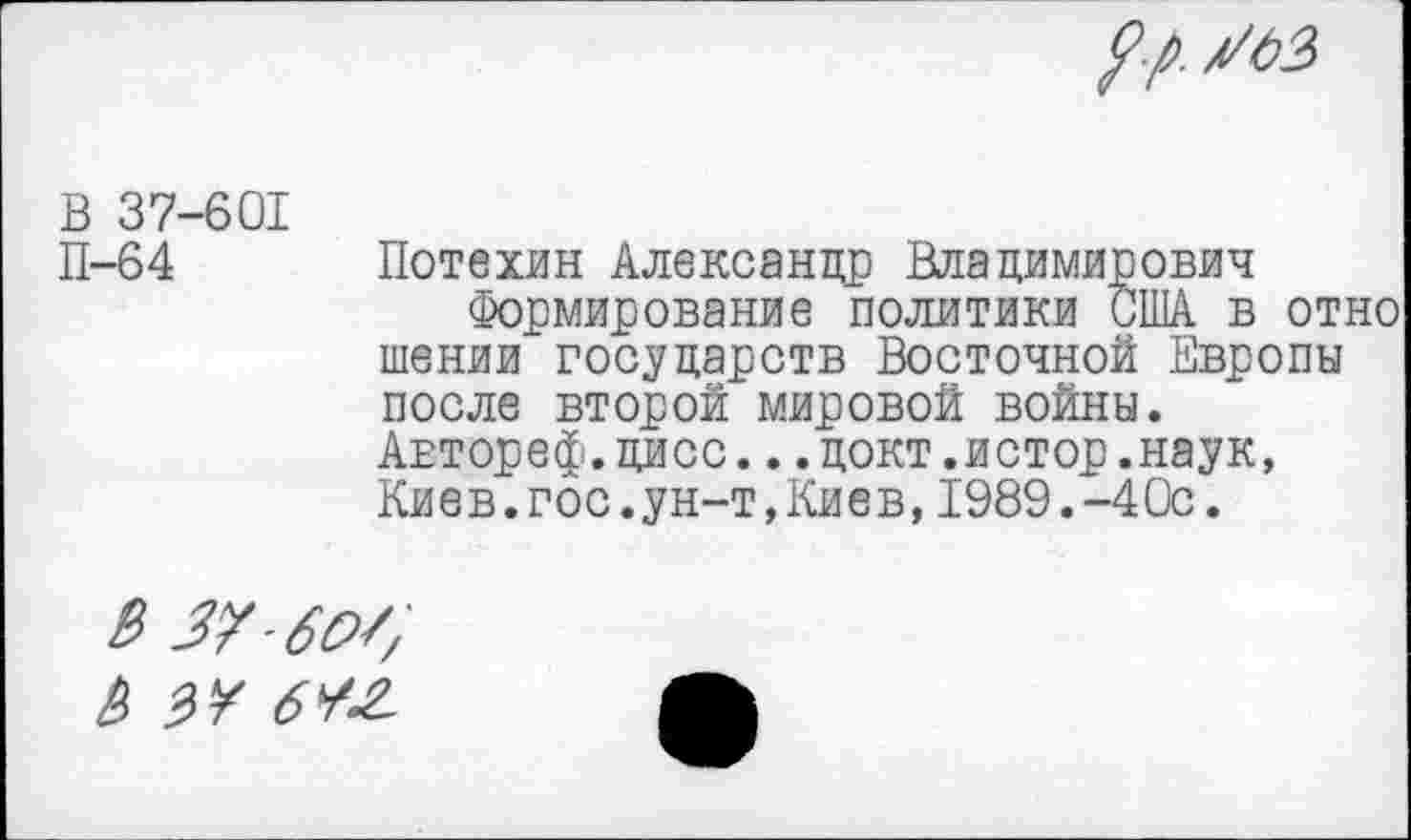 ﻿В 37-601 П-64
Потехин Александр Владимирович
Формирование политики США в отно шении государств Восточной Европы после второй мировой войны. Автореф.дисс...докт.истор.наук, Киев.гос.ун-т,Киев,1989.-4Ос.
В 37 б о/, В зу бУ-г.